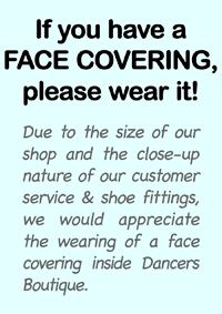 If you have a FACE COVERING, please wear it!. Due to the size of our shop and the close-up nature of our customer service & shoe fittings, we would appreciate the wearing of a face covering inside Dancers Boutique.